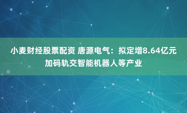 小麦财经股票配资 唐源电气：拟定增8.64亿元加码轨交智能机器人等产业