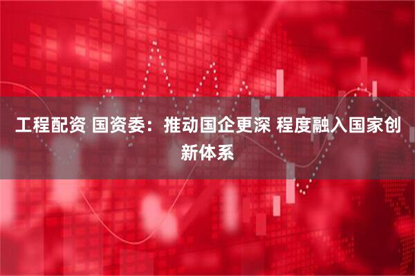 工程配资 国资委：推动国企更深 程度融入国家创新体系