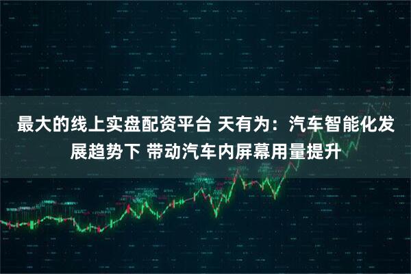 最大的线上实盘配资平台 天有为：汽车智能化发展趋势下 带动汽车内屏幕用量提升