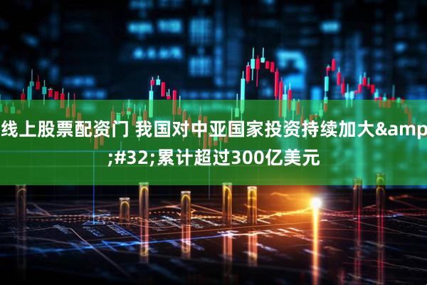 线上股票配资门 我国对中亚国家投资持续加大&#32;累计超过300亿美元