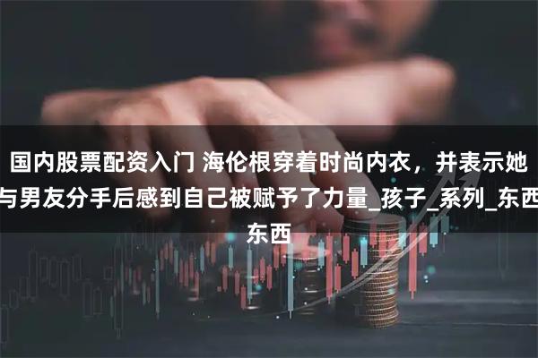 国内股票配资入门 海伦根穿着时尚内衣，并表示她与男友分手后感到自己被赋予了力量_孩子_系列_东西