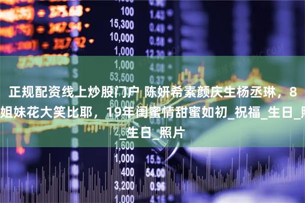 正规配资线上炒股门户 陈妍希素颜庆生杨丞琳，83岁姐妹花大笑比耶，19年闺蜜情甜蜜如初_祝福_生日_照片