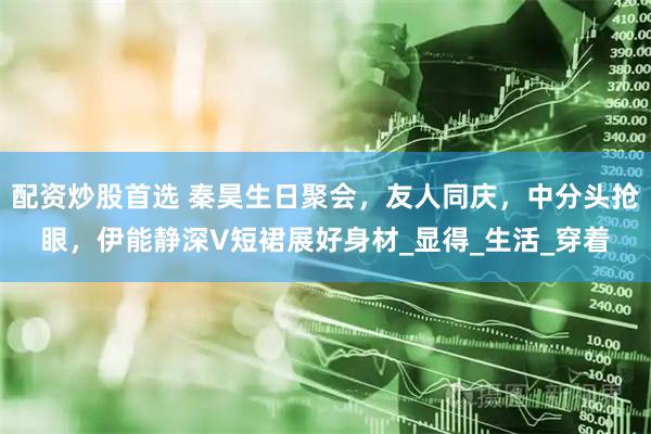 配资炒股首选 秦昊生日聚会，友人同庆，中分头抢眼，伊能静深V短裙展好身材_显得_生活_穿着