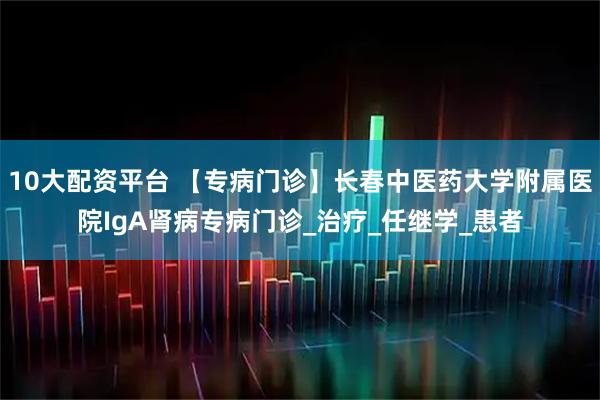 10大配资平台 【专病门诊】长春中医药大学附属医院IgA肾病专病门诊_治疗_任继学_患者
