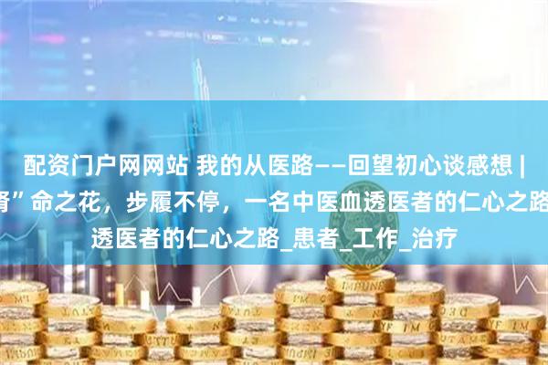 配资门户网网站 我的从医路——回望初心谈感想 | 蒋泽利：守护“肾”命之花，步履不停，一名中医血透医者的仁心之路_患者_工作_治疗
