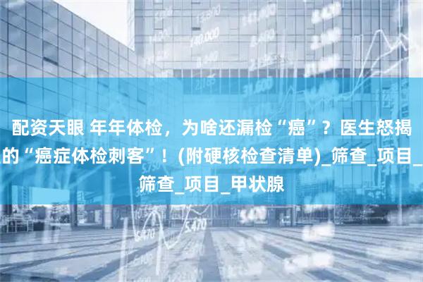 配资天眼 年年体检，为啥还漏检“癌”？医生怒揭体检里的“癌症体检刺客”！(附硬核检查清单)_筛查_项目_甲状腺
