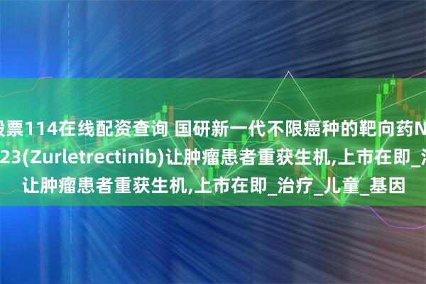 股票114在线配资查询 国研新一代不限癌种的靶向药NTRK抑制剂ICP723(Zurletrectinib)让肿瘤患者重获生机,上市在即_治疗_儿童_基因
