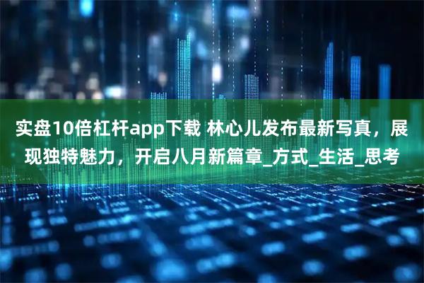 实盘10倍杠杆app下载 林心儿发布最新写真，展现独特魅力，开启八月新篇章_方式_生活_思考