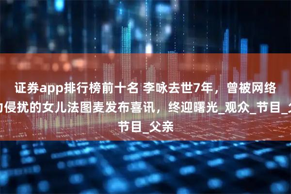 证券app排行榜前十名 李咏去世7年，曾被网络暴力侵扰的女儿法图麦发布喜讯，终迎曙光_观众_节目_父亲