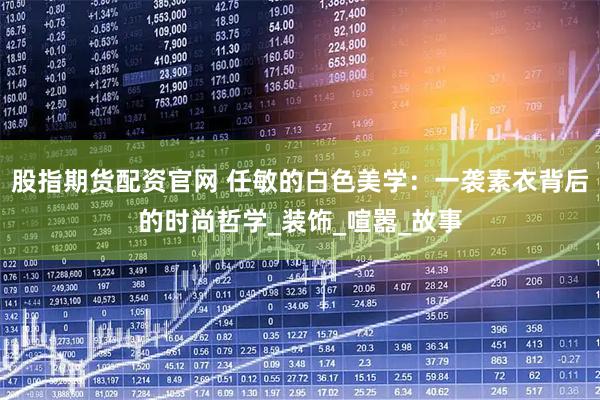 股指期货配资官网 任敏的白色美学：一袭素衣背后的时尚哲学_装饰_喧嚣_故事
