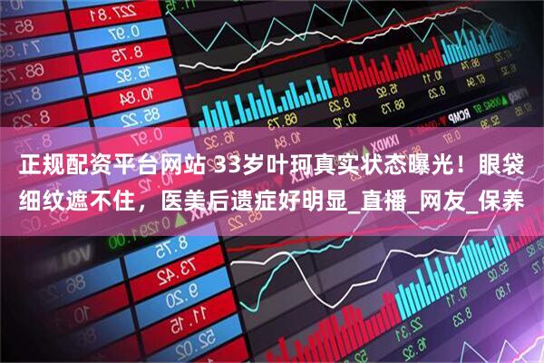 正规配资平台网站 33岁叶珂真实状态曝光！眼袋细纹遮不住，医美后遗症好明显_直播_网友_保养