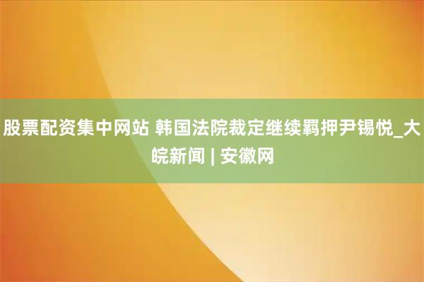 股票配资集中网站 韩国法院裁定继续羁押尹锡悦_大皖新闻 | 安徽网