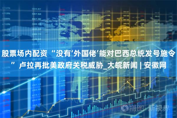 股票场内配资 “没有‘外国佬’能对巴西总统发号施令” 卢拉再批美政府关税威胁_大皖新闻 | 安徽网