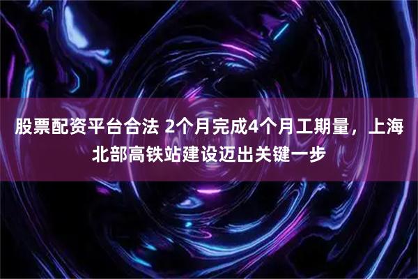 股票配资平台合法 2个月完成4个月工期量，上海北部高铁站建设迈出关键一步
