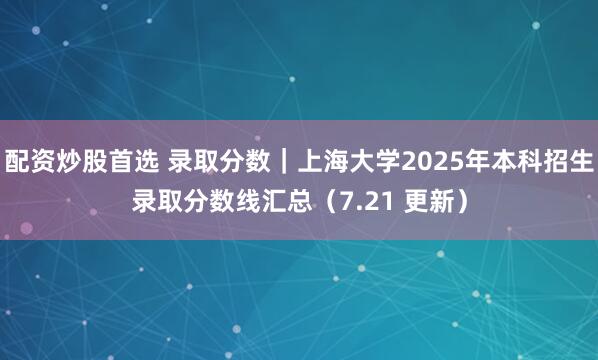 配资炒股首选 录取分数｜上海大学2025年本科招生录取分数线汇总（7.21 更新）