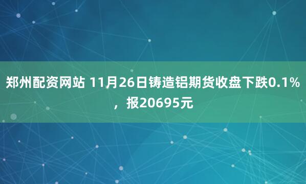 郑州配资网站 11月26日铸造铝期货收盘下跌0.1%，报20695元