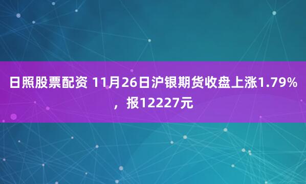 日照股票配资 11月26日沪银期货收盘上涨1.79%，报12227元