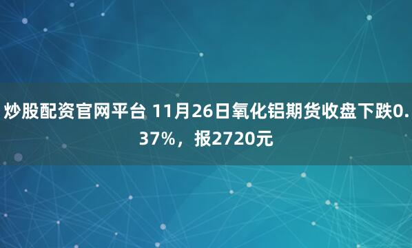炒股配资官网平台 11月26日氧化铝期货收盘下跌0.37%，报2720元