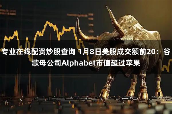 专业在线配资炒股查询 1月8日美股成交额前20：谷歌母公司Alphabet市值超过苹果